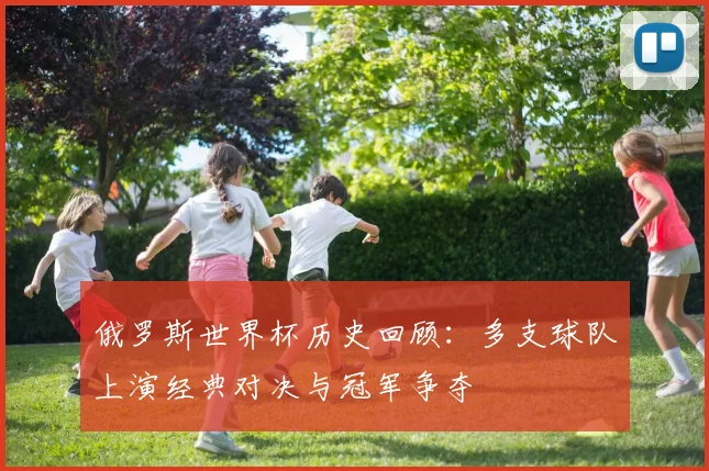 俄罗斯世界杯历史回顾:多支球队上演经典对决与冠军争夺