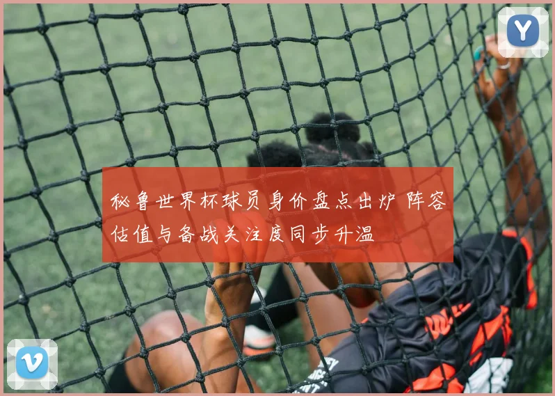 秘鲁世界杯球员身价盘点出炉 阵容估值与备战关注度同步升温