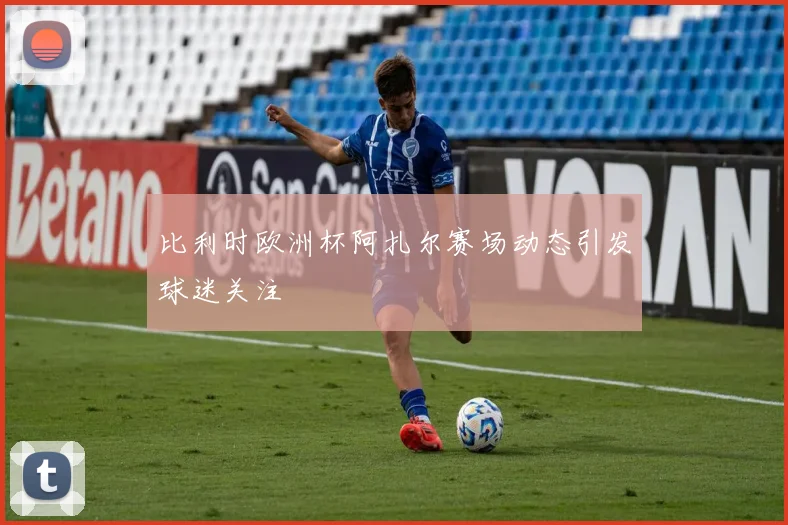 比利时欧洲杯阿扎尔赛场动态引发球迷关注