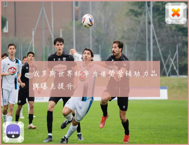 俄罗斯世界杯华为借势营销助力品牌曝光提升