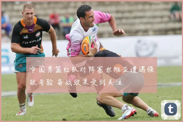 中国男篮红队对阵塞尔维亚遭遇强敌考验 备战效果受到关注