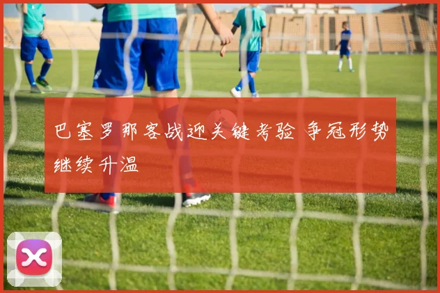 巴塞罗那客战迎关键考验 争冠形势继续升温