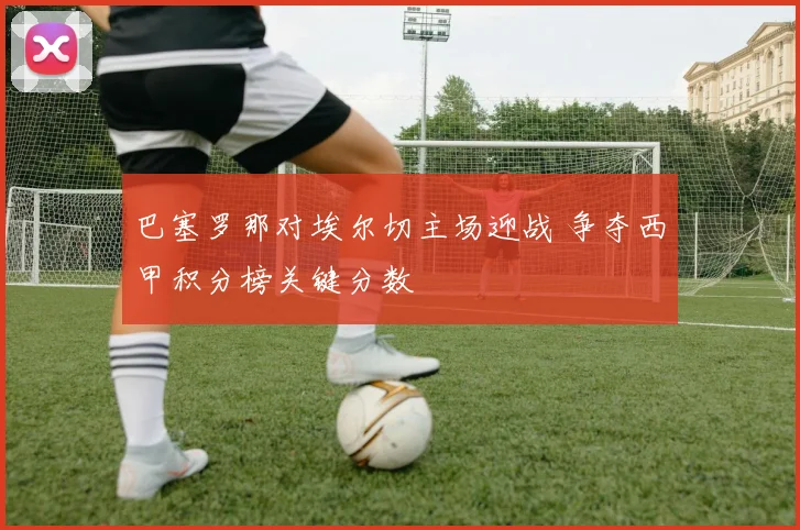 巴塞罗那对埃尔切主场迎战 争夺西甲积分榜关键分数