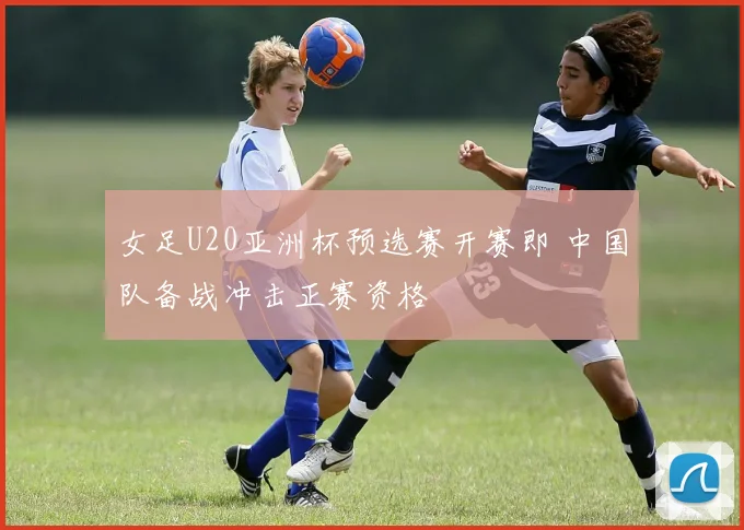 女足U20亚洲杯预选赛开赛即 中国队备战冲击正赛资格