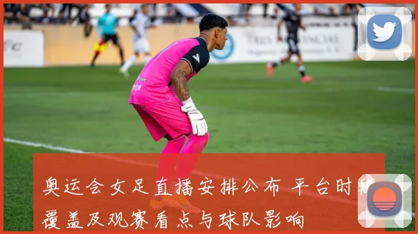 奥运会女足直播安排公布 平台时段覆盖及观赛看点与球队影响