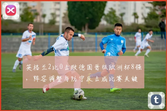 英格兰2比0击败德国晋级欧洲杯8强，阵容调整与防守反击成比赛关键