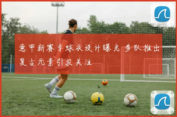 意甲新赛季球衣设计曝光 多队推出复古元素引发关注