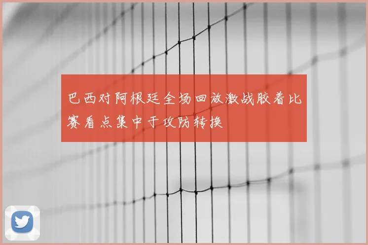 巴西对阿根廷全场回放激战胶着比赛看点集中于攻防转换