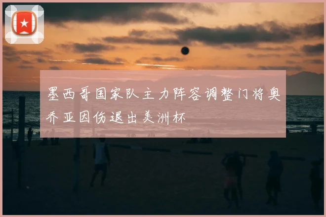 墨西哥国家队主力阵容调整门将奥乔亚因伤退出美洲杯