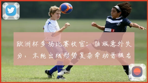 欧洲杯多场比赛收官：劲旅意外失分，末轮出线形势复杂牵动晋级名额