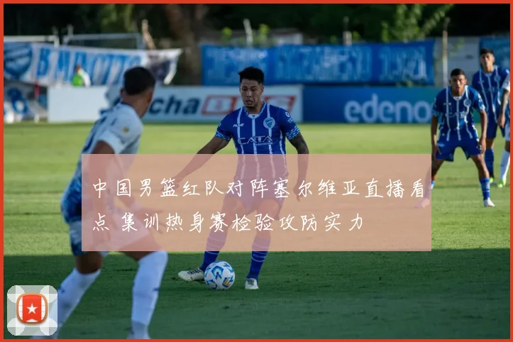 中国男篮红队对阵塞尔维亚直播看点 集训热身赛检验攻防实力