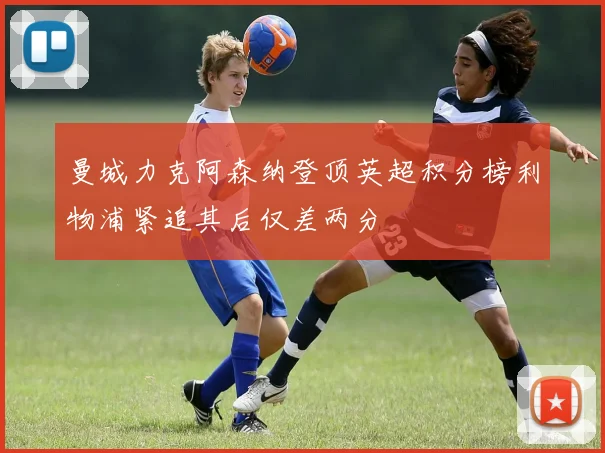 曼城力克阿森纳登顶英超积分榜利物浦紧追其后仅差两分