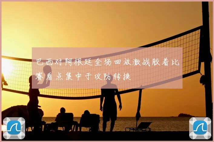 巴西对阿根廷全场回放激战胶着比赛看点集中于攻防转换