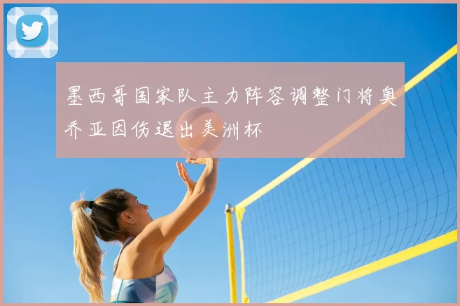 墨西哥国家队主力阵容调整门将奥乔亚因伤退出美洲杯