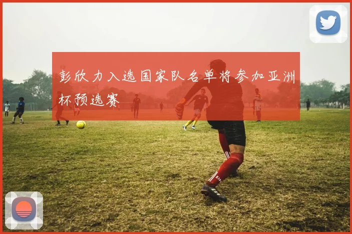 彭欣力入选国家队名单将参加亚洲杯预选赛