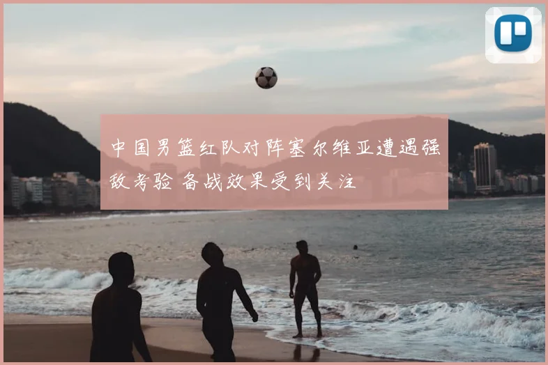 中国男篮红队对阵塞尔维亚遭遇强敌考验 备战效果受到关注