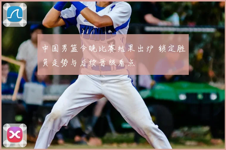 中国男篮今晚比赛结果出炉 锁定胜负走势与后续晋级看点