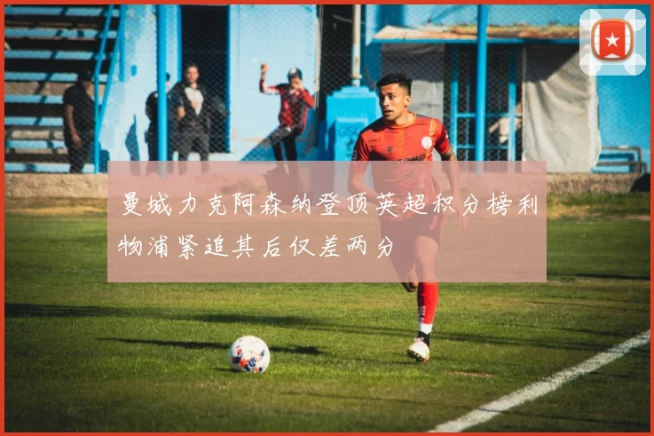 曼城力克阿森纳登顶英超积分榜利物浦紧追其后仅差两分