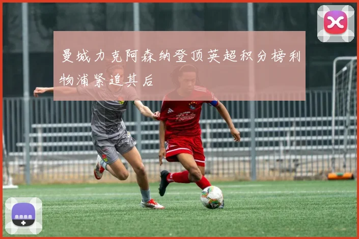 曼城力克阿森纳登顶英超积分榜利物浦紧追其后