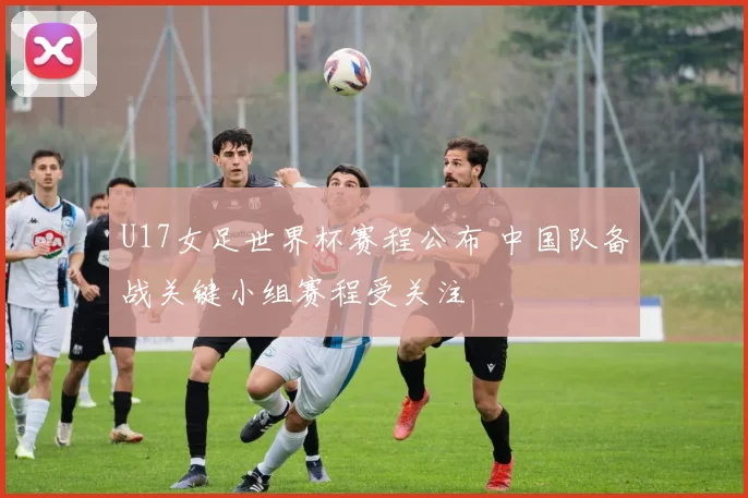 U17女足世界杯赛程公布 中国队备战关键小组赛程受关注