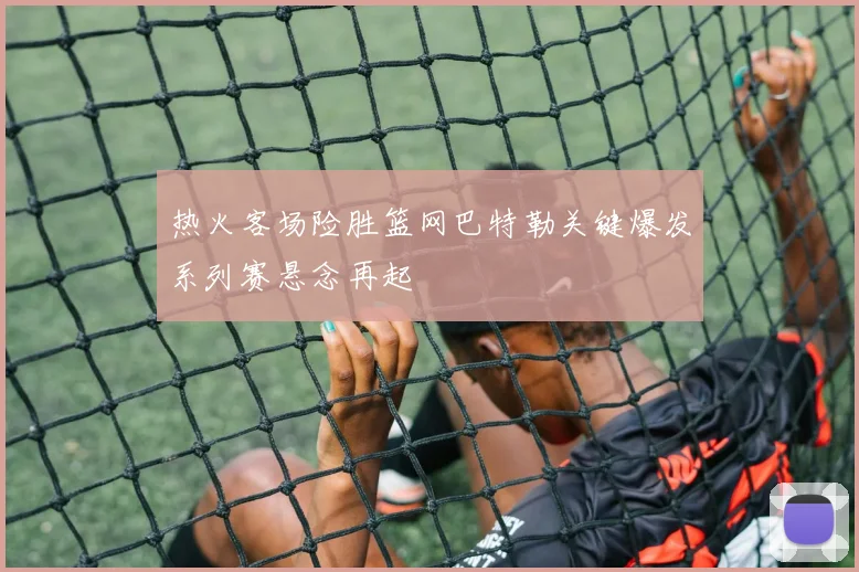 热火客场险胜篮网巴特勒关键爆发系列赛悬念再起