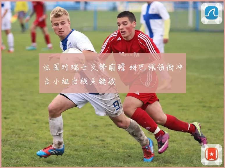 法国对瑞士交锋前瞻 姆巴佩领衔冲击小组出线关键战