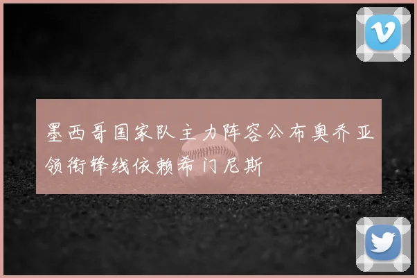 墨西哥国家队主力阵容公布奥乔亚领衔锋线依赖希门尼斯