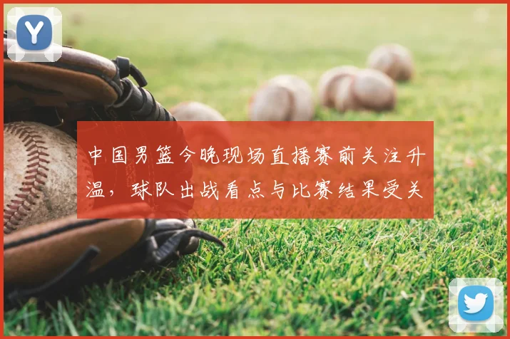 中国男篮今晚现场直播赛前关注升温，球队出战看点与比赛结果受关注