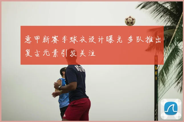 意甲新赛季球衣设计曝光 多队推出复古元素引发关注