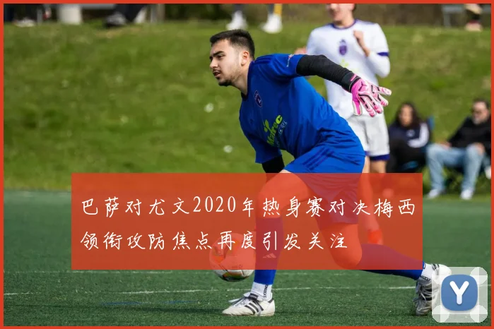 巴萨对尤文2020年热身赛对决梅西领衔攻防焦点再度引发关注