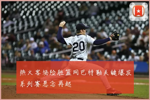 热火客场险胜篮网巴特勒关键爆发系列赛悬念再起