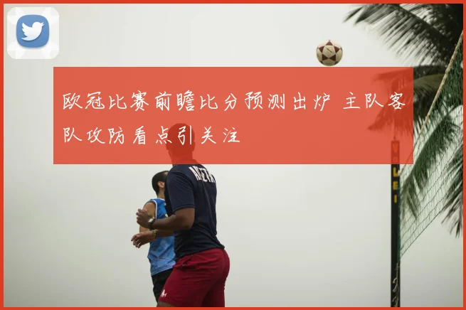 欧冠比赛前瞻比分预测出炉 主队客队攻防看点引关注