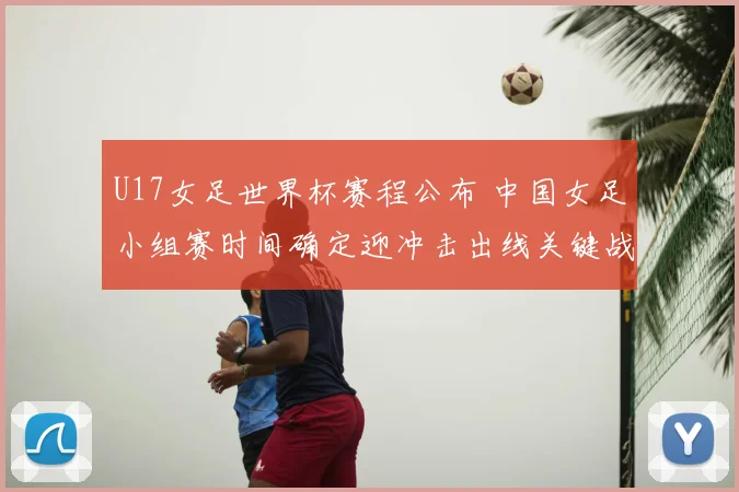 U17女足世界杯赛程公布 中国女足小组赛时间确定迎冲击出线关键战