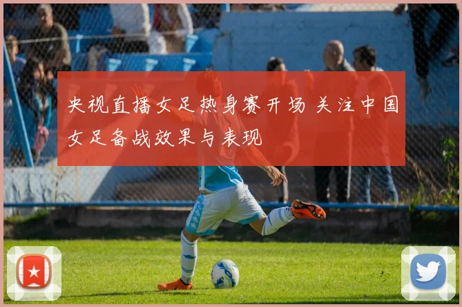 央视直播女足热身赛开场 关注中国女足备战效果与表现
