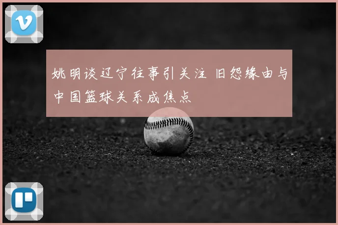 姚明谈辽宁往事引关注 旧怨缘由与中国篮球关系成焦点