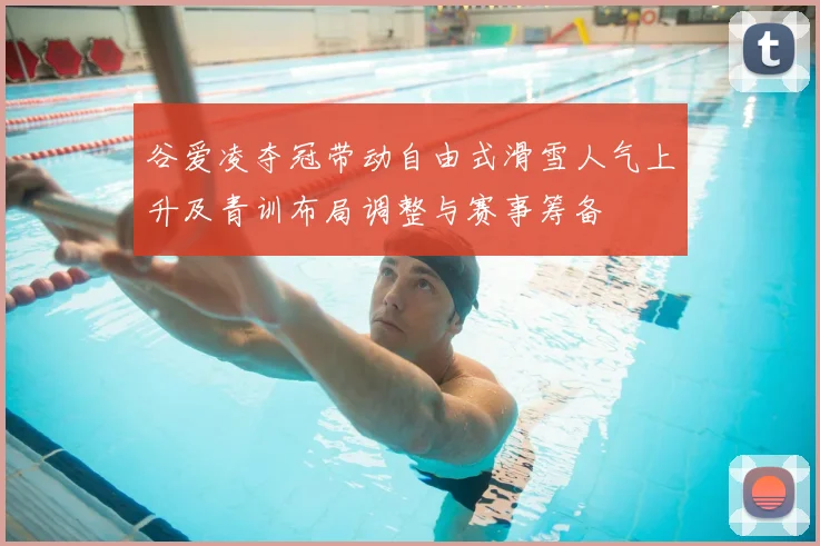 谷爱凌夺冠带动自由式滑雪人气上升及青训布局调整与赛事筹备