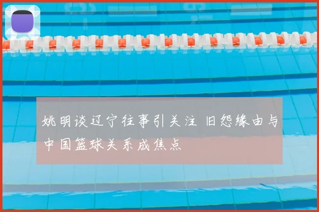 姚明谈辽宁往事引关注 旧怨缘由与中国篮球关系成焦点