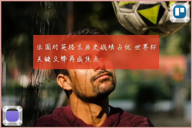 法国对英格兰历史战绩占优 世界杯关键交锋再成焦点