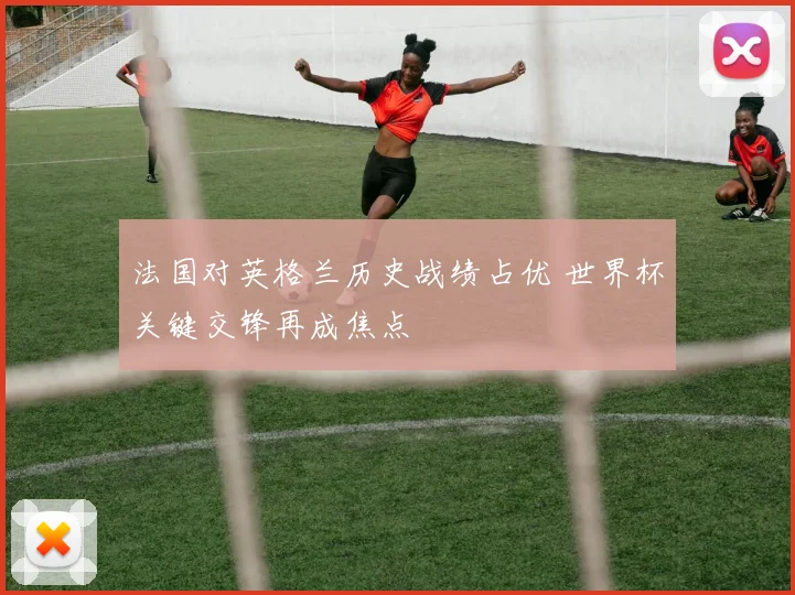 法国对英格兰历史战绩占优 世界杯关键交锋再成焦点