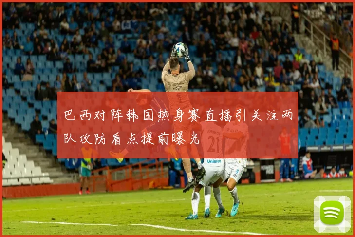 巴西对阵韩国热身赛直播引关注两队攻防看点提前曝光