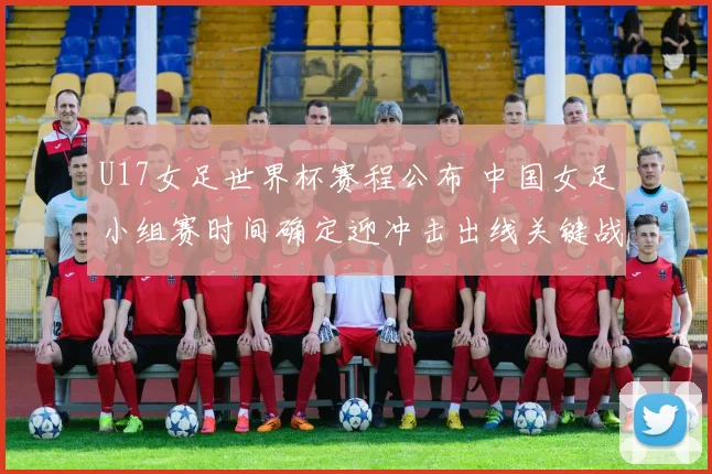 U17女足世界杯赛程公布 中国女足小组赛时间确定迎冲击出线关键战
