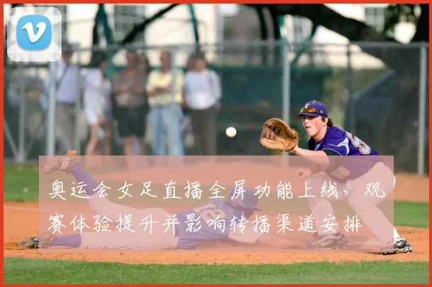 奥运会女足直播全屏功能上线，观赛体验提升并影响转播渠道安排