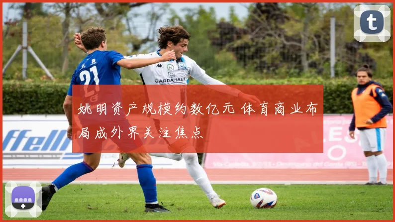 姚明资产规模约数亿元 体育商业布局成外界关注焦点