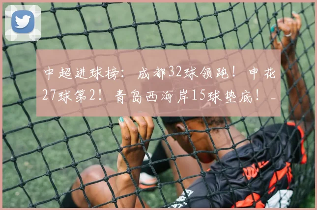 中超进球榜:成都32球领跑!申花27球第2!青岛西海岸15球垫底!_蓉城_山东泰山_云南