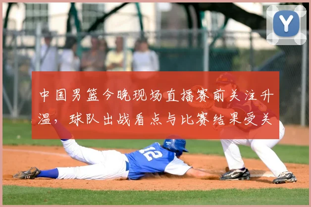 中国男篮今晚现场直播赛前关注升温，球队出战看点与比赛结果受关注